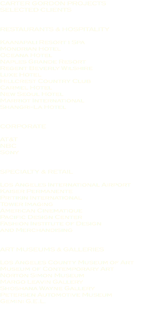 CARTER GORDON PROJECTS
SELECTED CLIENTS RESTAURANTS & HOSPITALITY Kaanapali Resort + Spa
Mondrian Hotel
Oceana Hotel
Naples Grande Resort
Regent Beverly Wilshire Luxe Hotel
Hillcrest Country Club
Carmel Hotel
New Seoul Hotel
Marriot International
Shangri-La Hotel CORPORATE AT&T NBC
Sony SPECIALTY & RETAIL Los Angeles International Airport
Kaiser Permanente
Pritikin International
Tower Imaging
American Cinematique
Pacific Design Center
Fashion Institute of Design and Merchandising ART MUSEUMS & GALLERIES Los Angeles County Museum of Art
Museum of Contemporary Art
Norton Simon Museum
Margo Leavin Gallery Shoshana Wayne Gallery Petersen Automotive Museum
Gemini G.E.L.
